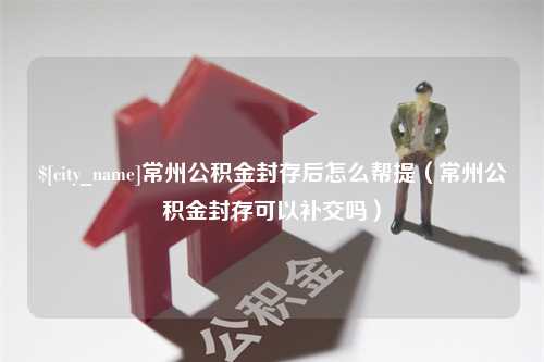 鄂尔多斯常州公积金封存后怎么帮提（常州公积金封存可以补交吗）